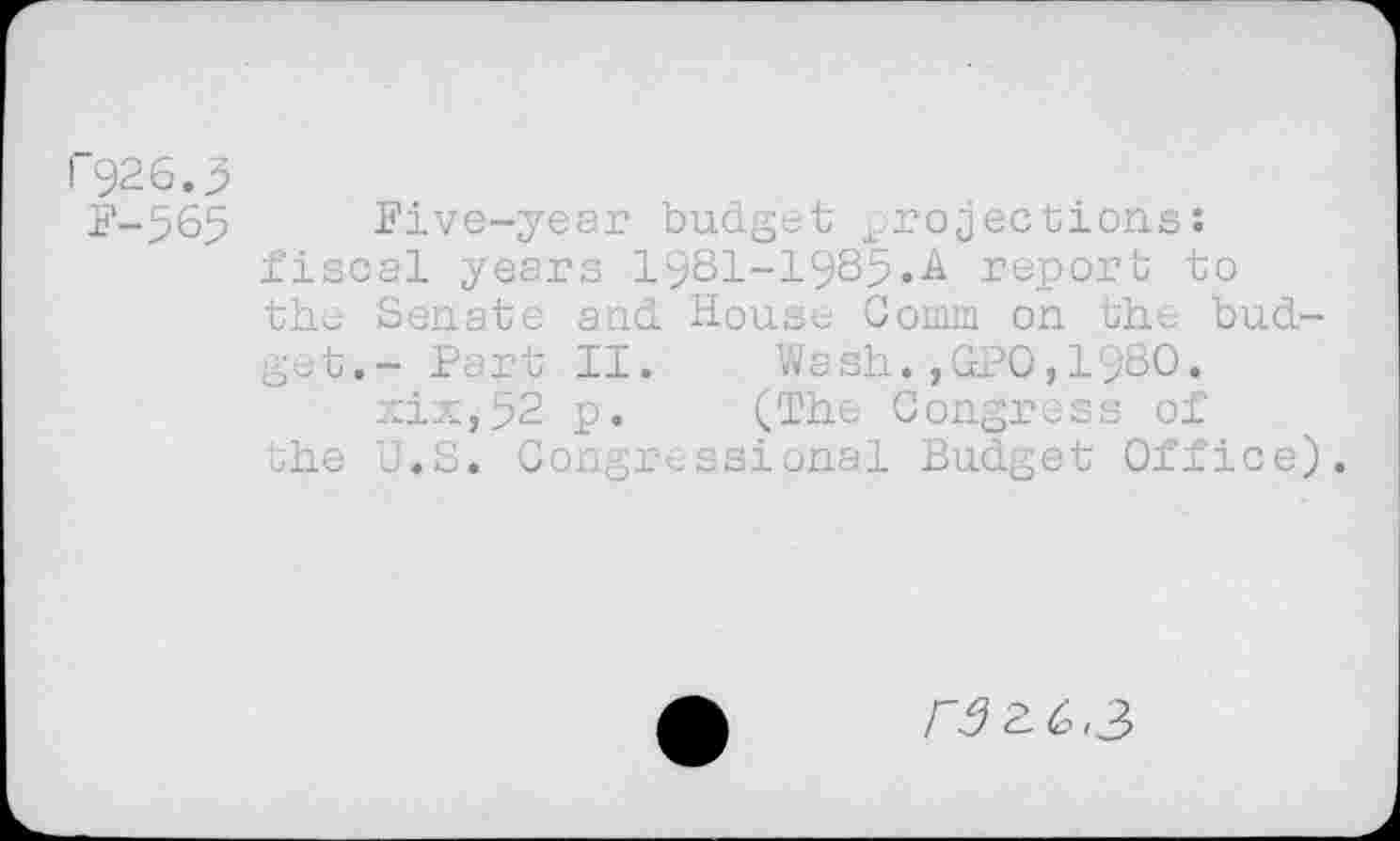 ﻿I 926.3
F-565 Five-year budget projections: fiscal years 19S1-19S5.A report to the Senate and House Comm on the budget.- Part II. Wash.,GPO,19SO.
xiXj52 p. (The Congress of the U.S. Congressional Budget Office).